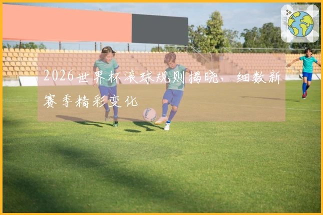 2026世界杯滚球规则揭晓，细数新赛季精彩变化